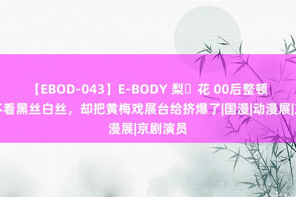 【EBOD-043】E-BODY 梨々花 00后整顿漫展：不看黑丝白丝，却把黄梅戏展台给挤爆了|国漫|动漫展|京剧演员
