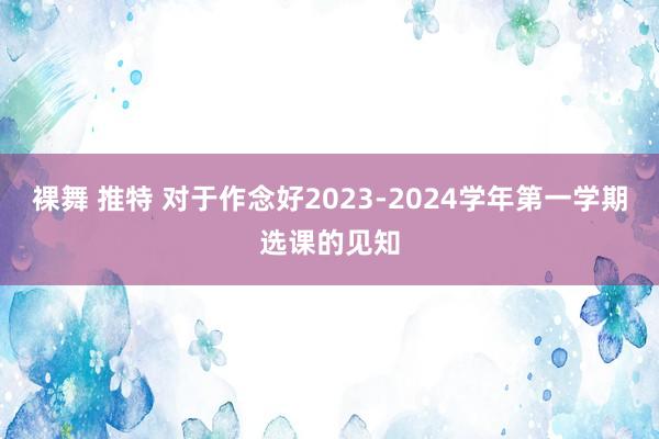 裸舞 推特 对于作念好2023-2024学年第一学期选课的见知