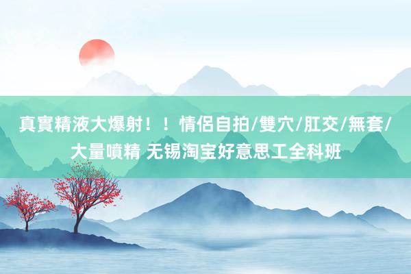 真實精液大爆射！！情侶自拍/雙穴/肛交/無套/大量噴精 无锡淘宝好意思工全科班