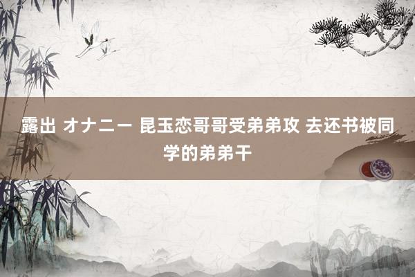 露出 オナニー 昆玉恋哥哥受弟弟攻 去还书被同学的弟弟干