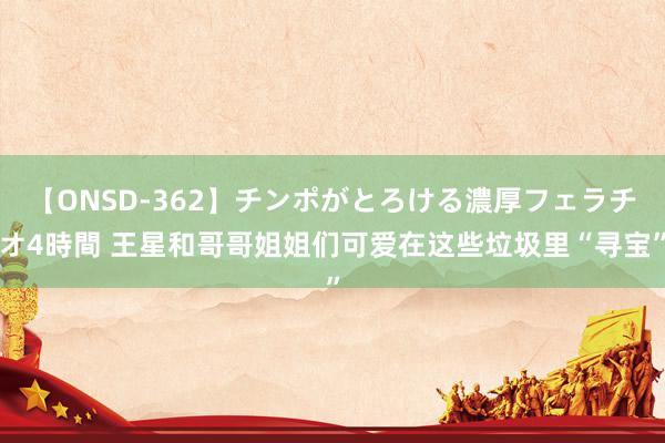 【ONSD-362】チンポがとろける濃厚フェラチオ4時間 王星和哥哥姐姐们可爱在这些垃圾里“寻宝”