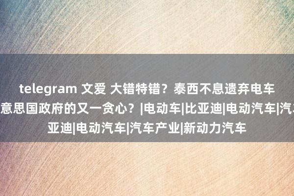 telegram 文爱 大错特错？泰西不息遗弃电车后才赫然，这是好意思国政府的又一贪心？|电动车|比亚迪|电动汽车|汽车产业|新动力汽车