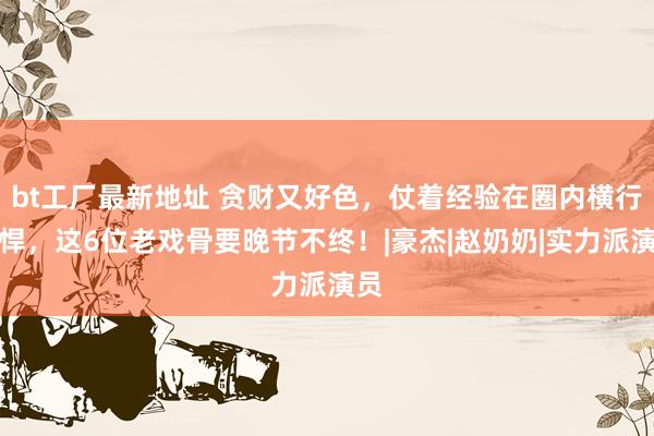 bt工厂最新地址 贪财又好色，仗着经验在圈内横行雕悍，这6位老戏骨要晚节不终！|豪杰|赵奶奶|实力派演员
