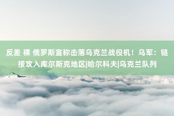 反差 裸 俄罗斯宣称击落乌克兰战役机！乌军：链接攻入库尔斯克地区|哈尔科夫|乌克兰队列