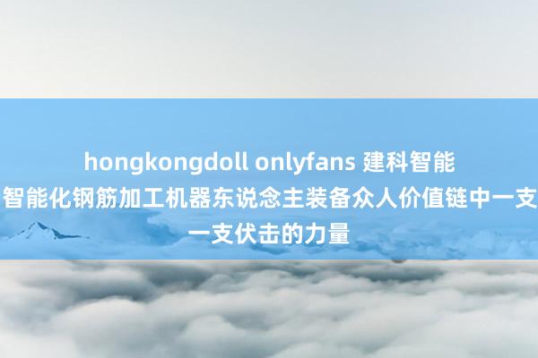 hongkongdoll onlyfans 建科智能：现已成为智能化钢筋加工机器东说念主装备众人价值链中一支伏击的力量