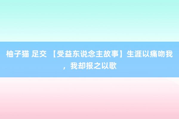 柚子猫 足交 【受益东说念主故事】生涯以痛吻我，我却报之以歌