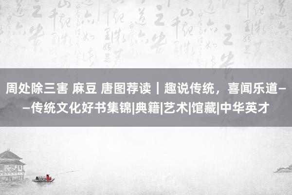 周处除三害 麻豆 唐图荐读｜趣说传统，喜闻乐道——传统文化好书集锦|典籍|艺术|馆藏|中华英才