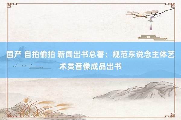 国产 自拍偷拍 新闻出书总署：规范东说念主体艺术类音像成品出书