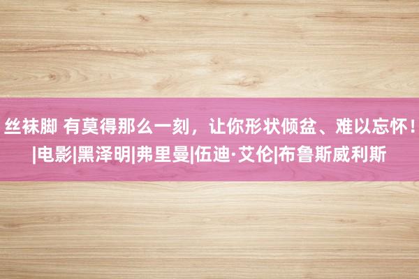 丝袜脚 有莫得那么一刻，让你形状倾盆、难以忘怀！|电影|黑泽明|弗里曼|伍迪·艾伦|布鲁斯威利斯