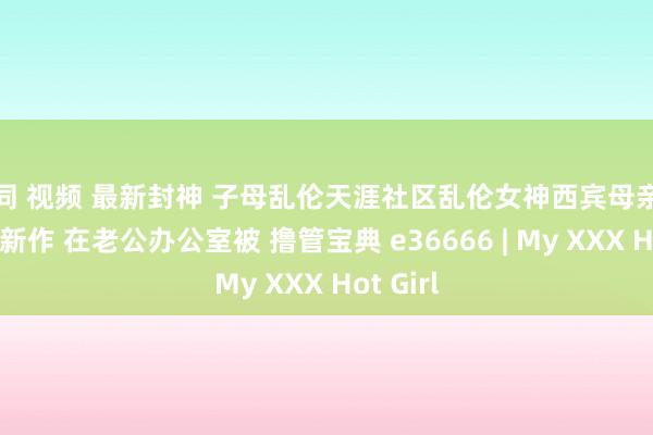 女同 视频 最新封神 子母乱伦天涯社区乱伦女神西宾母亲萍姐轰动新作 在老公办公室被 撸管宝典 e36666 | My XXX Hot Girl