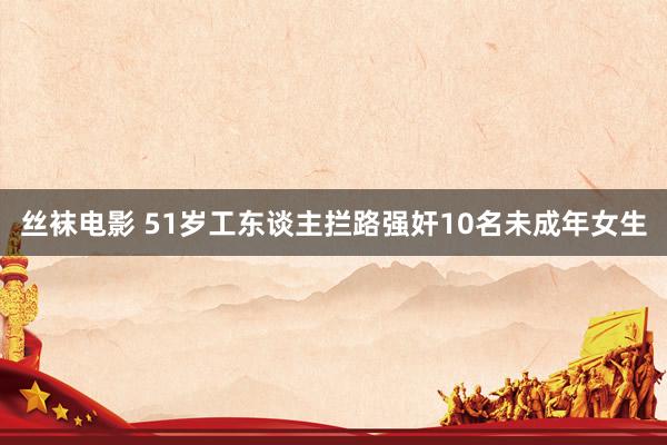 丝袜电影 51岁工东谈主拦路强奸10名未成年女生