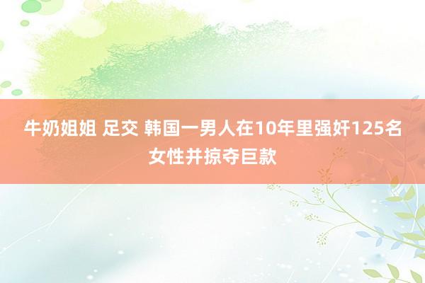 牛奶姐姐 足交 韩国一男人在10年里强奸125名女性并掠夺巨款