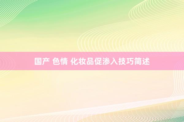 国产 色情 化妆品促渗入技巧简述