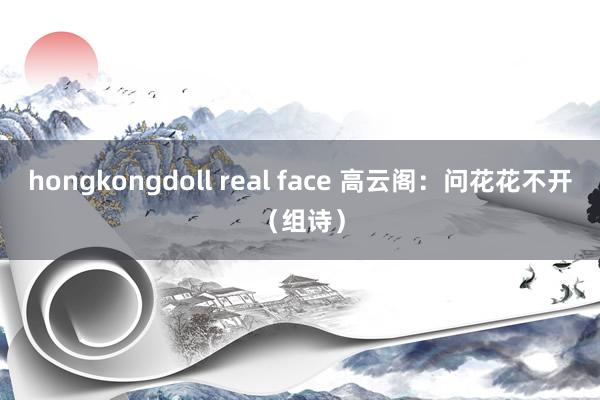 hongkongdoll real face 高云阁：问花花不开（组诗）