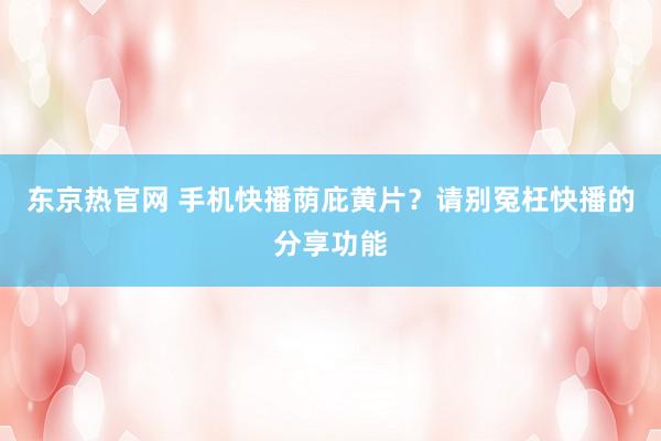 东京热官网 手机快播荫庇黄片？请别冤枉快播的分享功能