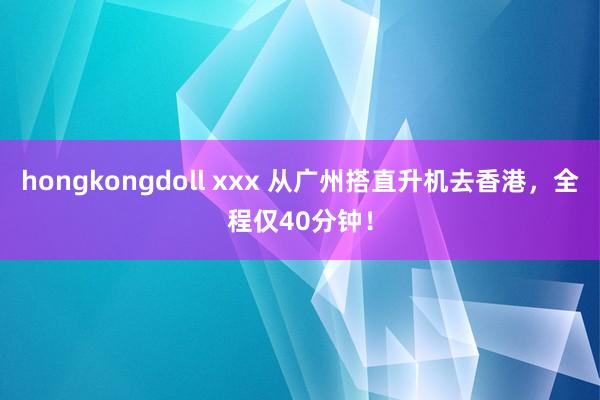 hongkongdoll xxx 从广州搭直升机去香港，全程仅40分钟！