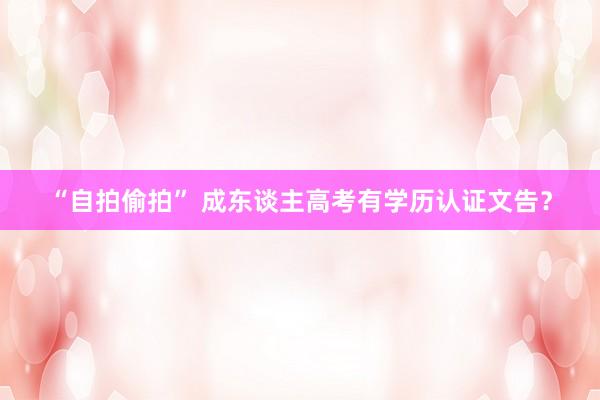 “自拍偷拍” 成东谈主高考有学历认证文告？