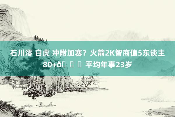 石川澪 白虎 冲附加赛？火箭2K智商值5东谈主80+🚀平均年事23岁