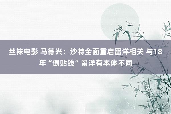 丝袜电影 马德兴：沙特全面重启留洋相关 与18年“倒贴钱”留洋有本体不同