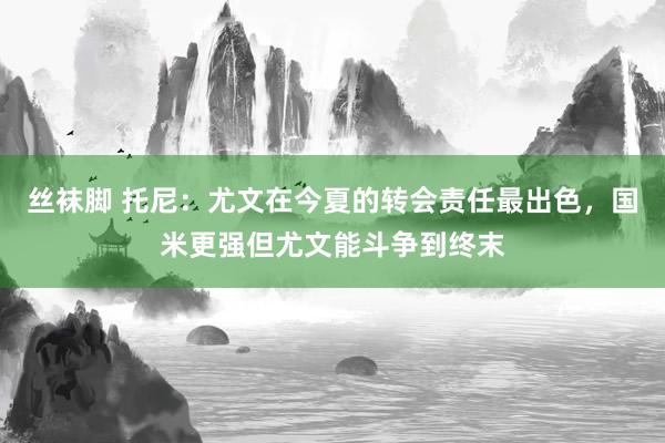 丝袜脚 托尼：尤文在今夏的转会责任最出色，国米更强但尤文能斗争到终末