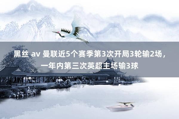 黑丝 av 曼联近5个赛季第3次开局3轮输2场，一年内第三次英超主场输3球