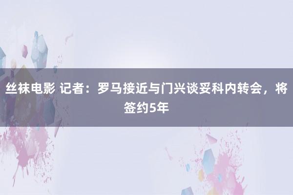 丝袜电影 记者：罗马接近与门兴谈妥科内转会，将签约5年