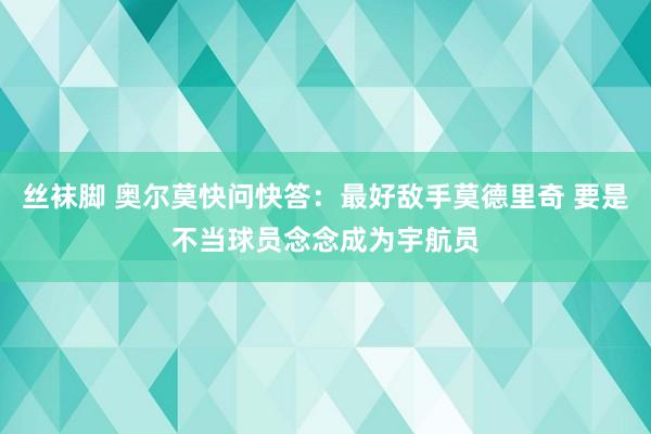 丝袜脚 奥尔莫快问快答：最好敌手莫德里奇 要是不当球员念念成为宇航员