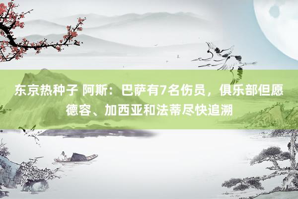 东京热种子 阿斯：巴萨有7名伤员，俱乐部但愿德容、加西亚和法蒂尽快追溯