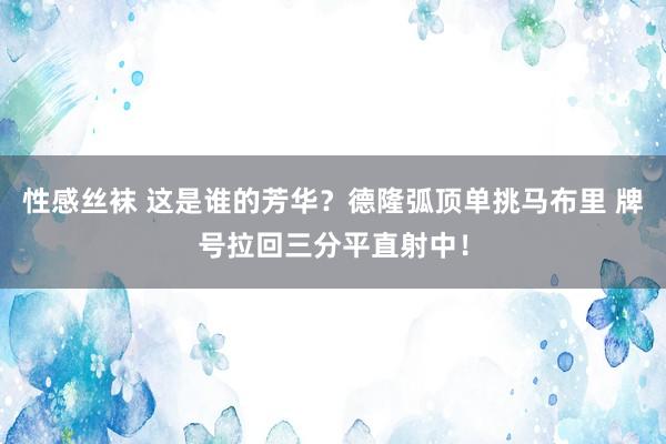 性感丝袜 这是谁的芳华？德隆弧顶单挑马布里 牌号拉回三分平直射中！