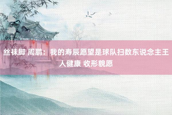 丝袜脚 周鹏：我的寿辰愿望是球队扫数东说念主王人健康 收形貌愿