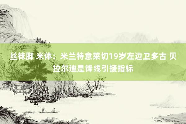 丝袜脚 米体：米兰特意莱切19岁左边卫多古 贝拉尔迪是锋线引援指标