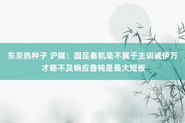 东京热种子 沪媒：国足奏凯毫不属于主训诫伊万 才略不及响应鲁钝是最大短板