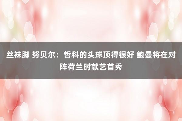 丝袜脚 努贝尔：哲科的头球顶得很好 鲍曼将在对阵荷兰时献艺首秀