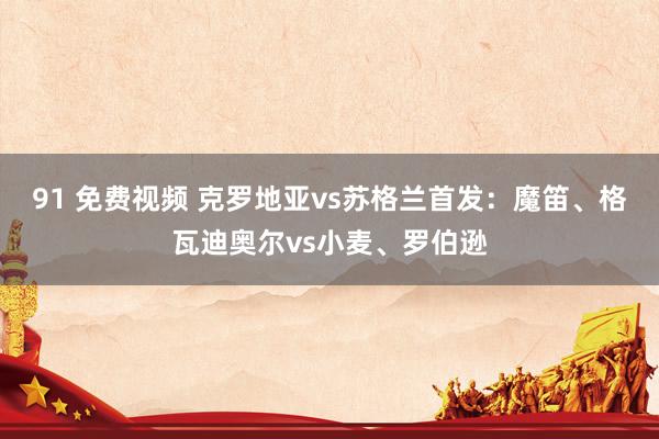 91 免费视频 克罗地亚vs苏格兰首发：魔笛、格瓦迪奥尔vs小麦、罗伯逊