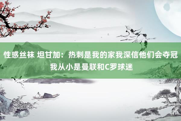 性感丝袜 坦甘加：热刺是我的家我深信他们会夺冠 我从小是曼联和C罗球迷