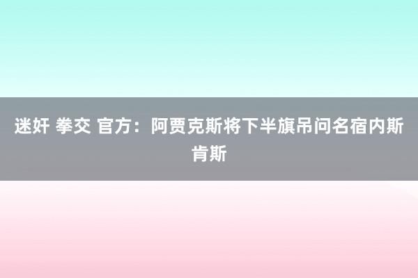迷奸 拳交 官方：阿贾克斯将下半旗吊问名宿内斯肯斯