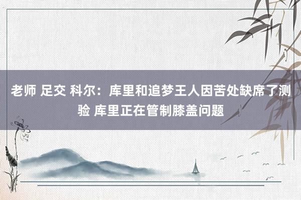 老师 足交 科尔：库里和追梦王人因苦处缺席了测验 库里正在管制膝盖问题