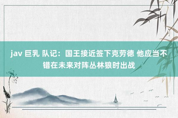 jav 巨乳 队记：国王接近签下克劳德 他应当不错在未来对阵丛林狼时出战
