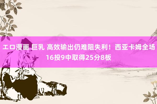 エロ漫画 巨乳 高效输出仍难阻失利！西亚卡姆全场16投9中取得25分8板