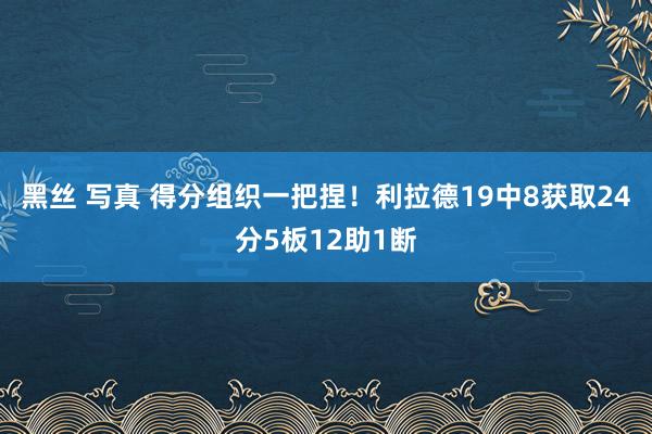 黑丝 写真 得分组织一把捏！利拉德19中8获取24分5板12助1断