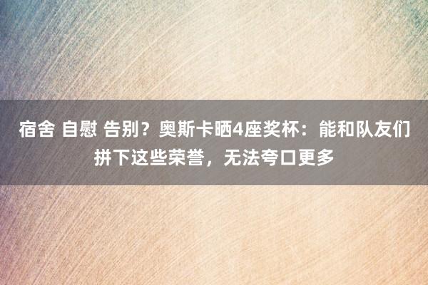 宿舍 自慰 告别？奥斯卡晒4座奖杯：能和队友们拼下这些荣誉，无法夸口更多