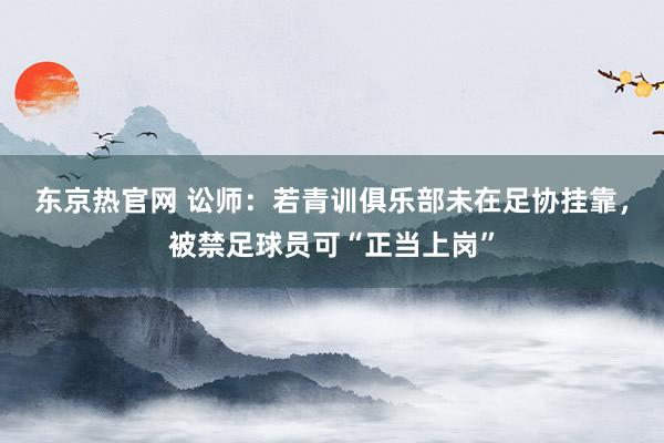 东京热官网 讼师：若青训俱乐部未在足协挂靠，被禁足球员可“正当上岗”