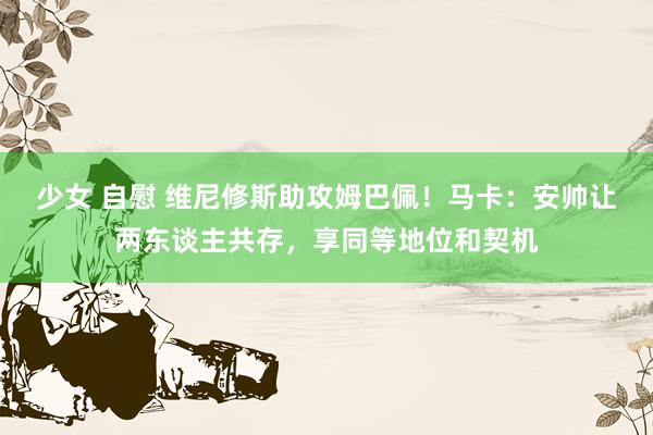 少女 自慰 维尼修斯助攻姆巴佩！马卡：安帅让两东谈主共存，享同等地位和契机