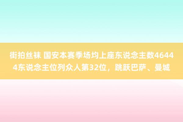 街拍丝袜 国安本赛季场均上座东说念主数46444东说念主位列众人第32位，跳跃巴萨、曼城