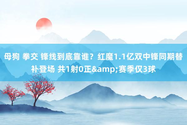 母狗 拳交 锋线到底靠谁？红魔1.1亿双中锋同期替补登场 共1射0正&赛季仅3球