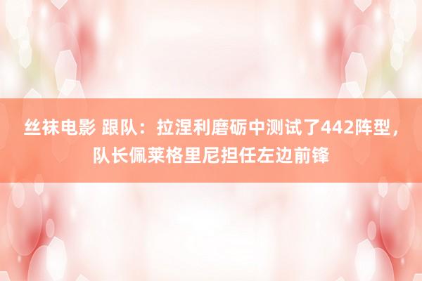 丝袜电影 跟队：拉涅利磨砺中测试了442阵型，队长佩莱格里尼担任左边前锋