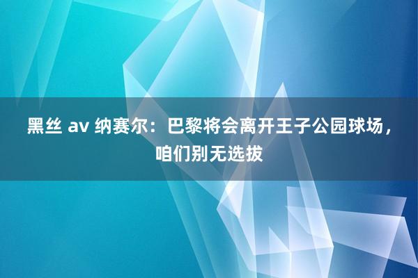 黑丝 av 纳赛尔：巴黎将会离开王子公园球场，咱们别无选拔