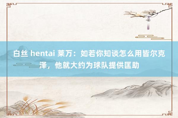 白丝 hentai 莱万：如若你知谈怎么用皆尔克泽，他就大约为球队提供匡助