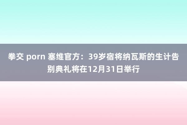 拳交 porn 塞维官方：39岁宿将纳瓦斯的生计告别典礼将在12月31日举行