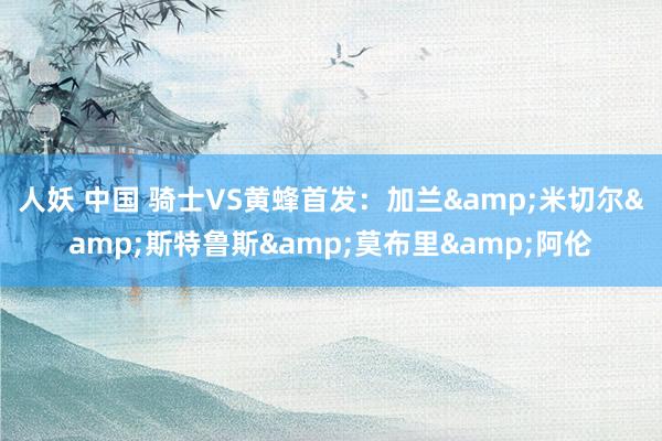 人妖 中国 骑士VS黄蜂首发：加兰&米切尔&斯特鲁斯&莫布里&阿伦